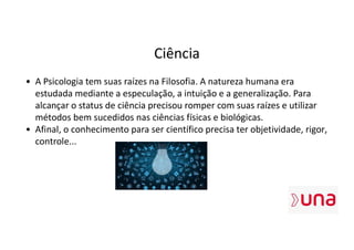 Ciência
• A Psicologia tem suas raízes na Filosofia. A natureza humana era
estudada mediante a especulação, a intuição e a generalização. Para
alcançar o status de ciência precisou romper com suas raízes e utilizar
métodos bem sucedidos nas ciências físicas e biológicas.
• Afinal, o conhecimento para ser científico precisa ter objetividade, rigor,
controle...
 