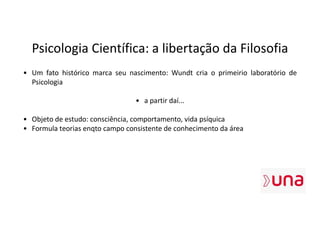 Psicologia Científica: a libertação da Filosofia
• Um fato histórico marca seu nascimento: Wundt cria o primeirio laboratório de
Psicologia
• a partir daí...
• Objeto de estudo: consciência, comportamento, vida psíquica
• Formula teorias enqto campo consistente de conhecimento da área
 
