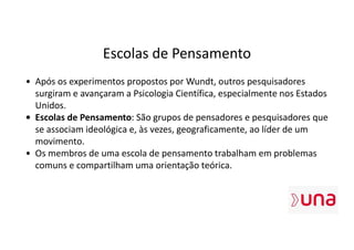 Escolas de Pensamento
• Após os experimentos propostos por Wundt, outros pesquisadores
surgiram e avançaram a Psicologia Científica, especialmente nos Estados
Unidos.
• Escolas de Pensamento: São grupos de pensadores e pesquisadores que
se associam ideológica e, às vezes, geograficamente, ao líder de um
movimento.
• Os membros de uma escola de pensamento trabalham em problemas
comuns e compartilham uma orientação teórica.
 