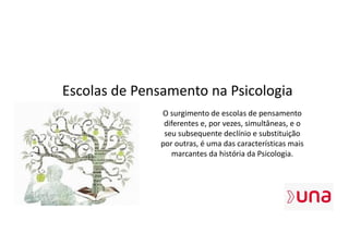 Escolas de Pensamento na Psicologia
O surgimento de escolas de pensamento
diferentes e, por vezes, simultâneas, e o
seu subsequente declínio e substituição
por outras, é uma das características mais
marcantes da história da Psicologia.
 