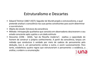 Estruturalismo e Descartes
• Edward Titchner (1867-1927): Seguidor de Wundt propôs o estruturalismo, o qual
pretende analisar a consciência nas suas partes constituintes para assim determinar
a sua estrutura.
• Objeto de estudo: Estrutura da consciência
• Método: Introspecção qualitativa que consistia em observadores descreverem o seu
estado consciente após sujeitos a um dado estímulo
• Descartes (1596 - 1650), “pai da filosofia moderna”, exaltou a capacidade do
homem de construir o próprio conhecimento. A partir da consciência, lançou um
método que conduzisse à verdade por meio de cadeias de pensamento pela
dedução, isso é, um pensamento conduz a outro, e assim sucessivamente. Para
tanto, estabeleceu quatro regras que estruturariam o pensamento: a evidência, a
análise, a ordem e a enumeração:
 
