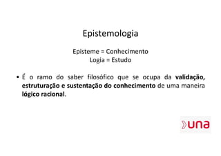 Epistemologia
Episteme = Conhecimento
Logia = Estudo
• É o ramo do saber filosófico que se ocupa da validação,
estruturação e sustentação do conhecimento de uma maneira
lógico racional.
 