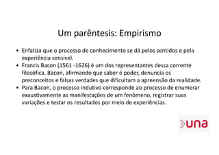 Um parêntesis: Empirismo
• Enfatiza que o processo de conhecimento se dá pelos sentidos e pela
experiência sensível.
• Francis Bacon (1561 -1626) é um dos representantes dessa corrente
filosófica. Bacon, afirmando que saber é poder, denuncia os
preconceitos e falsas verdades que dificultam a apreensão da realidade.
• Para Bacon, o processo indutivo corresponde ao processo de enumerar
exaustivamente as manifestações de um fenômeno, registrar suas
variações e testar os resultados por meio de experiências.
 