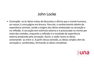 John Locke
• Contrapõe -se às ideias inatas de Descartes e afirma que a mente humana,
ao nascer, é uma página em branco. Para ele, o conhecimento advém da
experiência sensível, sendo a origem das ideias embasadas na sensação e
na reflexão. A sensação tem estímulo externo e é processada na mente por
meio dos sentidos, enquanto a reflexão é o resultado da experiência
externa produzida pela sensação. Assim, a razão reúne as ideias
conectando -as entre si. A partir dessa conexão, as ideias simples vêm da
sensação e, combinadas, formando as ideias complexas.
 
