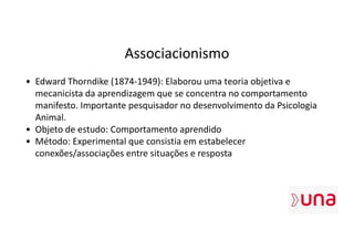 Associacionismo
• Edward Thorndike (1874-1949): Elaborou uma teoria objetiva e
mecanicista da aprendizagem que se concentra no comportamento
manifesto. Importante pesquisador no desenvolvimento da Psicologia
Animal.
• Objeto de estudo: Comportamento aprendido
• Método: Experimental que consistia em estabelecer
conexões/associações entre situações e resposta
 