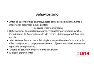 Behaviorismo
• Antes de aprendermos os pressupostos dessa escola de pensamento é
importante esclarecer alguns pontos:
• Behavior = Comportamento
• Behaviorismo, Comportamentalismo, Teoria Comportamental, Análise
Experimental do Comportamento são termos utilizados para definir essa
escola.
• John Watson: Rompe com a Psicologia introspectiva e reafirma status de
ciência ao propor o comportamento como objeto mensurável, observável
e passível de reprodução.
• Objeto de estudo: Comportamento observável
• Método: Experimental
 