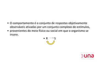 • O comportamento é o conjunto de respostas objetivamente
observáveis ativadas por um conjunto complexo de estímulos,
• provenientes do meio físico ou social em que o organismo se
insere.
• R S
 