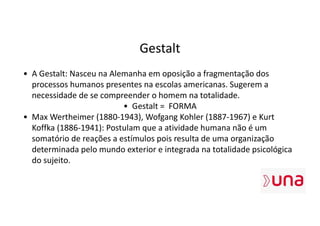 Gestalt
• A Gestalt: Nasceu na Alemanha em oposição a fragmentação dos
processos humanos presentes na escolas americanas. Sugerem a
necessidade de se compreender o homem na totalidade.
• Gestalt = FORMA
• Max Wertheimer (1880-1943), Wofgang Kohler (1887-1967) e Kurt
Koffka (1886-1941): Postulam que a atividade humana não é um
somatório de reações a estímulos pois resulta de uma organização
determinada pelo mundo exterior e integrada na totalidade psicológica
do sujeito.
 