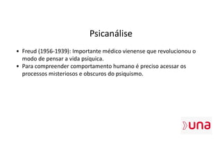 Psicanálise
• Freud (1956-1939): Importante médico vienense que revolucionou o
modo de pensar a vida psíquica.
• Para compreender comportamento humano é preciso acessar os
processos misteriosos e obscuros do psiquismo.
 