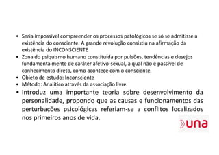 • Seria impossível compreender os processos patológicos se só se admitisse a
existência do consciente. A grande revolução consistiu na afirmação da
existência do INCONSCIENTE
• Zona do psiquismo humano constituída por pulsões, tendências e desejos
fundamentalmente de caráter afetivo-sexual, a qual não é passível de
conhecimento direto, como acontece com o consciente.
• Objeto de estudo: Inconsciente
• Método: Analítico através da associação livre.
• Introduz uma importante teoria sobre desenvolvimento da
personalidade, propondo que as causas e funcionamentos das
perturbações psicológicas referiam-se a conflitos localizados
nos primeiros anos de vida.
 