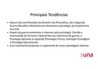 Principais Tendências
• Apesar das contribuições da Gestalt e da Psicanálise, até a Segunda
Guerra Mundial o Behaviorismo dominava a psicologia, principalmente
nos EUA.
• Depois da guerra aumentou o interesse pela psicologia. Devido a
necessidade de fornecer tratamentos aos veteranos de guerra, a
Psicologia Aplicada se expande (Psicologia Clínica, Avaliação Psicológica
e Psicologia Educacional).
• Esse movimento propiciou o surgimento de novas abordagens teóricas.
 