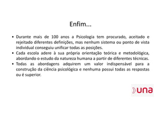 Enfim...
• Durante mais de 100 anos a Psicologia tem procurado, aceitado e
rejeitado diferentes definições, mas nenhum sistema ou ponto de vista
individual conseguiu unificar todas as posições.
• Cada escola adere à sua própria orientação teórica e metodológica,
abordando o estudo da natureza humana a partir de diferentes técnicas.
• Todas as abordagens adquirem um valor indispensável para a
construção da ciência psicológica e nenhuma possui todas as respostas
ou é superior.
 