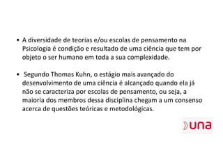 • A diversidade de teorias e/ou escolas de pensamento na
Psicologia é condição e resultado de uma ciência que tem por
objeto o ser humano em toda a sua complexidade.
• Segundo Thomas Kuhn, o estágio mais avançado do
desenvolvimento de uma ciência é alcançado quando ela já
não se caracteriza por escolas de pensamento, ou seja, a
maioria dos membros dessa disciplina chegam a um consenso
acerca de questões teóricas e metodológicas.
 