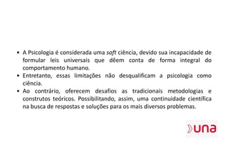 • A Psicologia é considerada uma soft ciência, devido sua incapacidade de
formular leis universais que dêem conta de forma integral do
comportamento humano.
• Entretanto, essas limitações não desqualificam a psicologia como
ciência.
• Ao contrário, oferecem desafios as tradicionais metodologias e
construtos teóricos. Possibilitando, assim, uma continuidade científica
na busca de respostas e soluções para os mais diversos problemas.
 