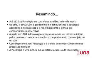 Resumindo...
• Até 1920: A Psicologia era considerada a ciência da vida mental
• De 1920 a 1960: Com o predomínio do Behaviorismo a psicologia
abandona a introspecção e é redefinida como a ciência do
comportamento observável
• A partir de 1960: A Psicologia começa a retomar seu interesse inicial
pelos processos mentais e mantém o comportamento como objeto de
estudo
• Contemporaneidade: Psicologia é a ciência do comportamento e dos
processos mentais!
• A Psicologia é uma ciência em constante processo de construção
 