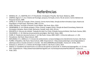 Referências
• ARANHA, M. L. A.; MARTINS, M. H. P. Filosofando: introdução à Filosofia. São Paulo: Moderna, 2009.
• CAMPOS, Regina H. F. et al. História da Psicologia: pesquisa, formação, ensino. Rio de Janeiro: Centro Edelstein de
Pesquisas Sociais, 2008.
• CAPRA, B. A. Ponto de mutação. [Filme. Drama]. Cannes Home Video. Direção de Bernt Amadeus Capra. Roteiro de
Floyd Byars e Fritjof Capra. Alemanha, 1990, 112 min.
• CHAUÍ, Marilena. Iniciação à Filosofia: Ensino Médio. São Paulo: Ática, 2010.
• CRONENBERG, D. Um método perigoso. [Filme. Drama]. Imagem Filmes. Direção de David Cronenberg. Roteiro de
Christopher Hampton. Reino Unido, Alemanha, Canadá, Suíça, 2012, 99 min.
• DESCARTES, R. Discurso do método. Tradução de João Cruz Costa. (Coleção Saraiva de Bolso). São Paulo: Saraiva, 2001.
• FIGUEIREDO, L. C. M. Matrizes do pensamento psicológico. São Paulo: Vozes, 2003.
• HUME, D. Tratado da natureza humana. 2. ed. São Paulo: Unesp, 2009. KANT, I. Crítica da razão pura. v. 1. (Os
• Pensadores). São Paulo: Nova Cultural, 1987.
• MATURANA, R. H.; VARELA, G. F. A árvore do conhecimento: as bases biológicas do entendimento humano. São Paulo.
• PLATÃO. A República. São Paulo: Nova Cultural, 2000. Disponível em: <http://www.webartigos.com/artigos/platao-e-
adistincao-entre-o-mundo-sensivel-e-o-mundo- -das-ideias/6969/#ixzz3uvELQaBa>. Acesso em: 19 dez. 2015.
• SCHULTZ, D.; SCHULTZ, S. E. História da Psicologia moderna. São Paulo: Cultrix, 2014.
• SHOLTZ, G. O problema do historicismo e as ciências do espírito no século XX. In: História da historiografia, n. 6. 21 mar.
2011. Disponível em: <http://www.historiadahistoriografia.com. br/revista/article/viewFile/239/167>. Acesso em
• 4 dez. 2015.
 