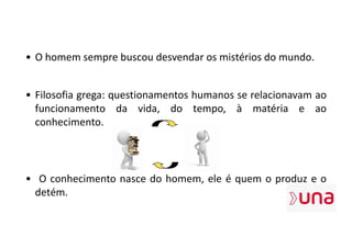 • O homem sempre buscou desvendar os mistérios do mundo.
• Filosofia grega: questionamentos humanos se relacionavam ao
funcionamento da vida, do tempo, à matéria e ao
conhecimento.
• O conhecimento nasce do homem, ele é quem o produz e o
detém.
 