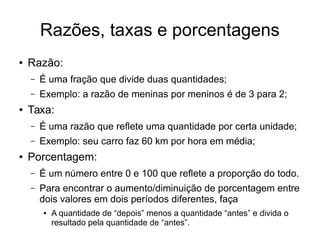 Razões, taxas e porcentagens
● Razão:
– É uma fração que divide duas quantidades;
– Exemplo: a razão de meninas por meninos é de 3 para 2;
● Taxa:
– É uma razão que reflete uma quantidade por certa unidade;
– Exemplo: seu carro faz 60 km por hora em média;
● Porcentagem:
– É um número entre 0 e 100 que reflete a proporção do todo.
– Para encontrar o aumento/diminuição de porcentagem entre
dois valores em dois períodos diferentes, faça
● A quantidade de “depois” menos a quantidade “antes” e divida o
resultado pela quantidade de “antes”.
 