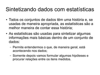 Sintetizando dados com estatísticas
● Todos os conjuntos de dados têm uma história e, se
usadas de maneira apropriada, as estatísticas são a
melhor maneira de contar essa história;
● As estatísticas são usadas para sintetizar algumas
informações mais básicas dentro de um conjunto de
dados:
– Permite entendermos o que, de maneira geral, está
acontecendo nos dados;
– Somente depois vamos formular algumas hipóteses e
procurar relações entre os itens medidos.
 