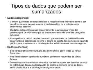 Tipos de dados que podem ser
sumarizados
● Dados categóricos:
– Coletam qualidades ou características a respeito de um indivíduo, como a cor
dos olhos de uma pessoa, o sexo, o partido político ou a opinião sobre
determinado assunto;
– Os dados categorizados são frequentemente resumidos por meio das
porcentagens de indivíduos que se enquadram em cada uma das categorias
definidas;
– Ainda podemos utilizar tabelas cruzadas, que resumem os dados utilizando
duas variáveis categóricas na linha e coluna da tabela, tais como sexo e partido
político para observarmos a distribuição dos indivíduos entre essas categorias;
● Dados numéricos:
– São características mensuráveis, tais como altura, peso, idade ou renda
financeira;
– Pelo fato de terem significado numérico, podem ser resumidos de várias
formas;
– Determinadas características de dados numéricos podem ser descritas usando
as estatísticas, tais como localização do centro, a maneira como os dados
estão distribuídos e a localização de alguns marcos.
 