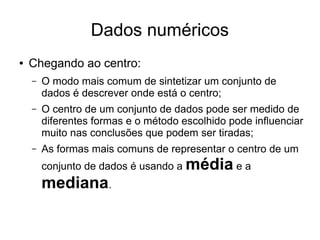 Dados numéricos
● Chegando ao centro:
– O modo mais comum de sintetizar um conjunto de
dados é descrever onde está o centro;
– O centro de um conjunto de dados pode ser medido de
diferentes formas e o método escolhido pode influenciar
muito nas conclusões que podem ser tiradas;
– As formas mais comuns de representar o centro de um
conjunto de dados é usando a média e a
mediana.
 