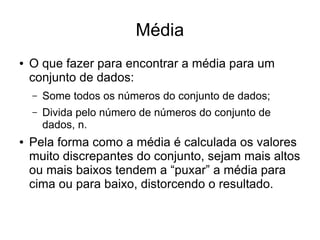 Média
● O que fazer para encontrar a média para um
conjunto de dados:
– Some todos os números do conjunto de dados;
– Divida pelo número de números do conjunto de
dados, n.
● Pela forma como a média é calculada os valores
muito discrepantes do conjunto, sejam mais altos
ou mais baixos tendem a “puxar” a média para
cima ou para baixo, distorcendo o resultado.
 