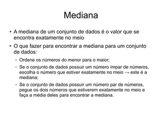 Mediana
● A mediana de um conjunto de dados é o valor que se
encontra exatamente no meio
● O que fazer para encontrar a mediana para um conjunto
de dados:
– Ordene os números do menor para o maior;
– Se o conjunto de dados possuir um número ímpar de números,
escolha o número que estiver exatamente no meio → este é a
mediana;
– Se o conjunto de dados possuir um número par de números,
pegue os dois números que estiverem exatamente no meio e
faça a média deles para encontrar a mediana.
 