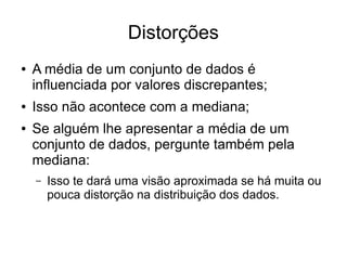 Distorções
● A média de um conjunto de dados é
influenciada por valores discrepantes;
● Isso não acontece com a mediana;
● Se alguém lhe apresentar a média de um
conjunto de dados, pergunte também pela
mediana:
– Isso te dará uma visão aproximada se há muita ou
pouca distorção na distribuição dos dados.
 