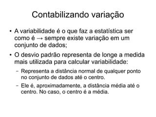 Contabilizando variação
● A variabilidade é o que faz a estatística ser
como é → sempre existe variação em um
conjunto de dados;
● O desvio padrão representa de longe a medida
mais utilizada para calcular variabilidade:
– Representa a distância normal de qualquer ponto
no conjunto de dados até o centro.
– Ele é, aproximadamente, a distância média até o
centro. No caso, o centro é a média.
 