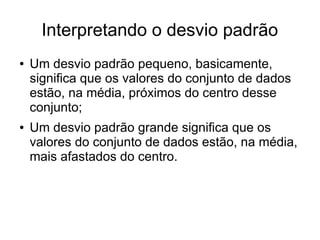Interpretando o desvio padrão
● Um desvio padrão pequeno, basicamente,
significa que os valores do conjunto de dados
estão, na média, próximos do centro desse
conjunto;
● Um desvio padrão grande significa que os
valores do conjunto de dados estão, na média,
mais afastados do centro.
 