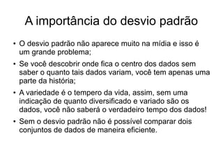 A importância do desvio padrão
● O desvio padrão não aparece muito na mídia e isso é
um grande problema;
● Se você descobrir onde fica o centro dos dados sem
saber o quanto tais dados variam, você tem apenas uma
parte da história;
● A variedade é o tempero da vida, assim, sem uma
indicação de quanto diversificado e variado são os
dados, você não saberá o verdadeiro tempo dos dados!
● Sem o desvio padrão não é possível comparar dois
conjuntos de dados de maneira eficiente.
 