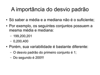 A importância do desvio padrão
● Só saber a média e a mediana não é o suficiente;
● Por exemplo, os seguintes conjuntos possuem a
mesma média e mediana:
– 199,200,201
– 0,200,400
● Porém, sua variabilidade é bastante diferente:
– O desvio padrão do primeiro conjunto é 1;
– Do segundo é 200!!!
 