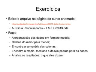 Exercícios
● Baixe o arquivo na página do curso chamado:
– https://gestaodainformacao.fic.ufg.br/pages/66915-dalton-lopes-martins
– Auxílio a Pesquisadores – FAPEG 2013.ods
● Faça:
– A organização dos dados em formato moeda;
– Ordene do maior para menor;
– Encontre a somatória das colunas;
– Encontre a média, mediana e desvio padrão para os dados;
– Analise os resultados: o que eles dizem!
 