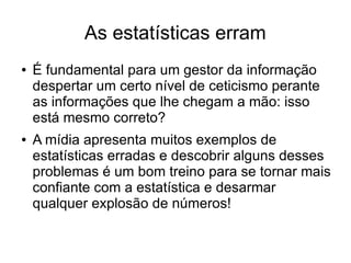 As estatísticas erram
● É fundamental para um gestor da informação
despertar um certo nível de ceticismo perante
as informações que lhe chegam a mão: isso
está mesmo correto?
● A mídia apresenta muitos exemplos de
estatísticas erradas e descobrir alguns desses
problemas é um bom treino para se tornar mais
confiante com a estatística e desarmar
qualquer explosão de números!
 
