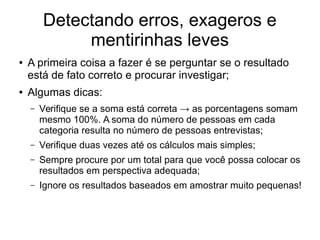 Detectando erros, exageros e
mentirinhas leves
● A primeira coisa a fazer é se perguntar se o resultado
está de fato correto e procurar investigar;
● Algumas dicas:
– Verifique se a soma está correta → as porcentagens somam
mesmo 100%. A soma do número de pessoas em cada
categoria resulta no número de pessoas entrevistas;
– Verifique duas vezes até os cálculos mais simples;
– Sempre procure por um total para que você possa colocar os
resultados em perspectiva adequada;
– Ignore os resultados baseados em amostrar muito pequenas!
 