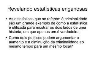 Revelando estatísticas enganosas
● As estatísticas que se referem à criminalidade
são um grande exemplo de como a estatística
é utilizada para mostrar os dois lados de uma
história, em que apenas um é verdadeiro;
● Como dois políticos podem argumentar o
aumento e a diminuição da criminalidade ao
mesmo tempo para um mesmo local?
 