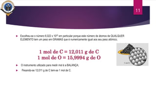  Escolheu-se o número 6,022 x 1023 em particular porque este número de átomos de QUALQUER
ELEMENTO tem um peso em GRAMAS que é numericamente igual aos seu peso atômico;
 O instrumento utilizado para medir mol é a BALANÇA;
 Pesando-se 12,011 g de C tem-se 1 mol de C.
11
1 mol de C = 12,011 g de C
1 mol de O = 15,9994 g de O
 