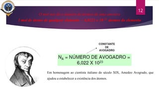 12
O mol nos dá o número de átomos de uma amostra
1 mol de átomo de qualquer elemento – 6,0221 x 10 23 átomos do elemento
Em homenagem ao cientista italiano do século XIX, Amedeo Avogrado, que
ajudou a estabelecer a existência dos átomos.
 