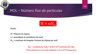 14
Sendo:
N = Número de objetos
n = quantidade de substância (em mol)
NA = constante de Avogadro (número de objetos por mol)
Ex.: 1 molécula de C2H2 = 6,02 x 1023 moléculas de C2H2.
Como existem 2 C em cada molécula = 12 x 1023 átomos de C.
N = nNA
MOL – Número fixo de partículas
 