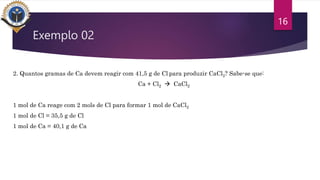 Exemplo 02
2. Quantos gramas de Ca devem reagir com 41,5 g de Cl para produzir CaCl2? Sabe-se que:
Ca + Cl2  CaCl2
1 mol de Ca reage com 2 mols de Cl para formar 1 mol de CaCl2
1 mol de Cl = 35,5 g de Cl
1 mol de Ca = 40,1 g de Ca
16
 
