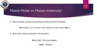 Massa Molar vs Massa molecular
 Massa molecular: soma das massas atômicas de todos os átomos da molécula.
MM do H2SO4 = (2 x 1,0 u do H) + (32,1 u do S) + (4 x 16,0 u do O) = 98,1 u
 Massa molar: massa em gramas de 1 mol de partícula.
MM do H2SO4 = 98 u (uma molécula)
MMolar = 98 g/mol
17
 