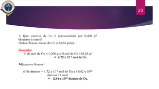 20
1- Que quantia de Cu é representada por 0,300 g?
Quantos átomos?
Dados: Massa molar de Cu é 63,55 g/mol
Resposta:
nº de mol de Cu = 0,300 g x (1mol de Cu / 63,55 g)
= 4,72 x 10-3 mol de Cu
Quantos átomos:
nº de átomos = 4,72 x 10-3 mol de Cu x ( 6,02 x 1023
átomos / 1 mol)
= 2,84 x 1021 átomos de Cu.
 