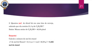 21
2- Quantos mol de álcool há em uma lata de cerveja,
sabendo que ela contém 21,3 g de C2H5OH ?
Dados: Massa molar de C2H5OH = 46,08 g/mol
Resposta:
Calcule o número de mol de etanol
nº de mol de Etanol = 21,3 g x ( 1 mol / 46,08 g ) = 0,462
mol de etanol
 