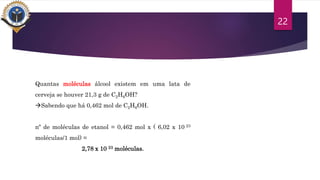 22
Quantas moléculas álcool existem em uma lata de
cerveja se houver 21,3 g de C2H6OH?
Sabendo que há 0,462 mol de C2H6OH.
nº de moléculas de etanol = 0,462 mol x ( 6,02 x 10 23
moléculas/1 mol) =
2,78 x 10 23 moléculas.
 