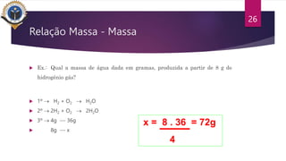 Relação Massa - Massa
 Ex.: Qual a massa de água dada em gramas, produzida a partir de 8 g de
hidrogênio gás?
 1º  H2 + O2  H2O
 2º  2H2 + O2  2H2O
 3º  4g -- 36g
 8g -- x
26
x = 8 . 36 = 72g
4
 
