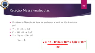 Relação Massa-moléculas
 Ex.: Quantas Moléculas de água são produzidas a partir de 16g de oxigênio
gás?
 1º  H2 + O2  H2O
 2º  2H2 + O2  2H2O
 3º  32g -- 12,04 x 1023
16g -- x
27
x = 16 . 12,04 x 1023 = 6,02 x 1023
32
 