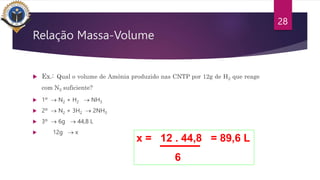 Relação Massa-Volume
 Ex.: Qual o volume de Amônia produzido nas CNTP por 12g de H2 que reage
com N2 suficiente?
 1º  N2 + H2  NH3
 2º  N2 + 3H2  2NH3
 3º  6g  44,8 L
 12g  x
28
x = 12 . 44,8 = 89,6 L
6
 