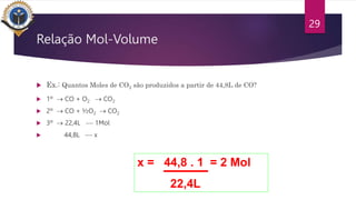 Relação Mol-Volume
 Ex.: Quantos Moles de CO2 são produzidos a partir de 44,8L de CO?
 1º  CO + O2  CO2
 2º  CO + ½O2  CO2
 3º  22,4L -- 1Mol
 44,8L -- x
29
x = 44,8 . 1 = 2 Mol
22,4L
 
