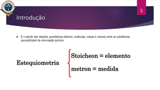 Introdução
 É o estudo das relações quantitativas (átomos, moléculas, massa e volume) entre as substâncias
que participam de uma reação química.
3
Estequiometria
Stoicheon = elemento
metron = medida
 