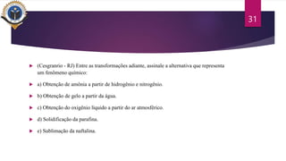  (Cesgranrio - RJ) Entre as transformações adiante, assinale a alternativa que representa
um fenômeno químico:
 a) Obtenção de amônia a partir de hidrogênio e nitrogênio.
 b) Obtenção de gelo a partir da água.
 c) Obtenção do oxigênio líquido a partir do ar atmosférico.
 d) Solidificação da parafina.
 e) Sublimação da naftalina.
31
 